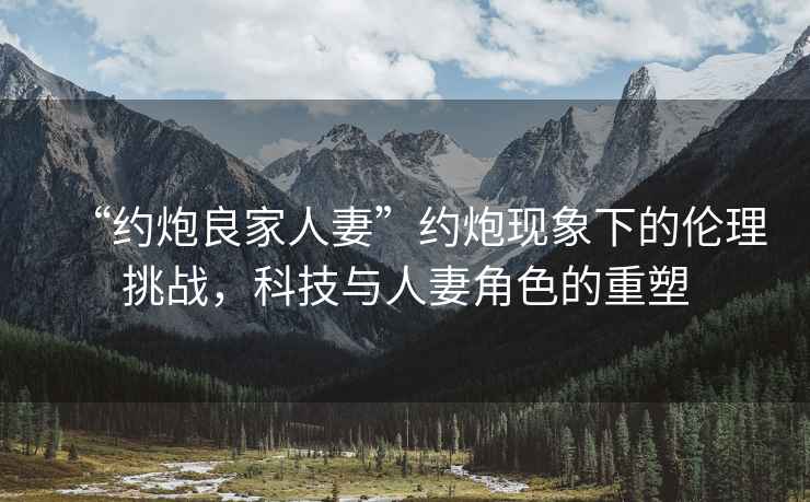 “約炮良家人妻”約炮現(xiàn)象下的倫理挑戰(zhàn)，科技與人妻角色的重塑