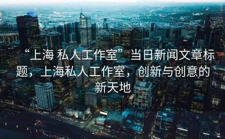 “上海 私人工作室”當(dāng)日新聞文章標(biāo)題，上海私人工作室，創(chuàng)新與創(chuàng)意的新天地