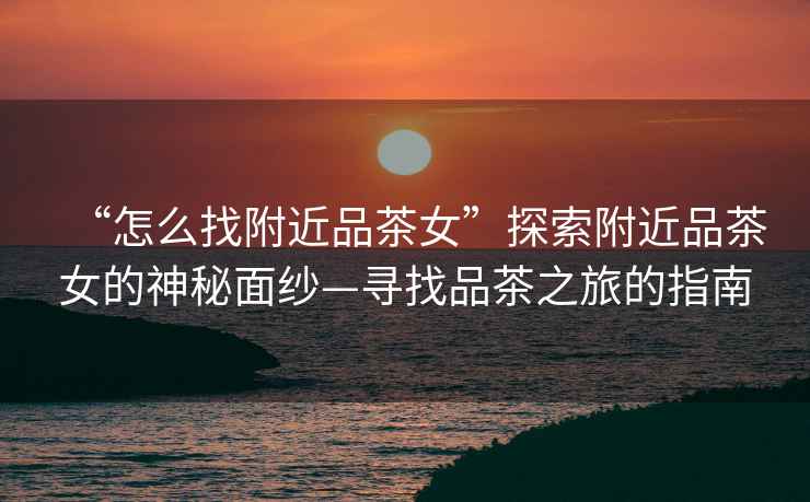 “怎么找附近品茶女”探索附近品茶女的神秘面紗—尋找品茶之旅的指南