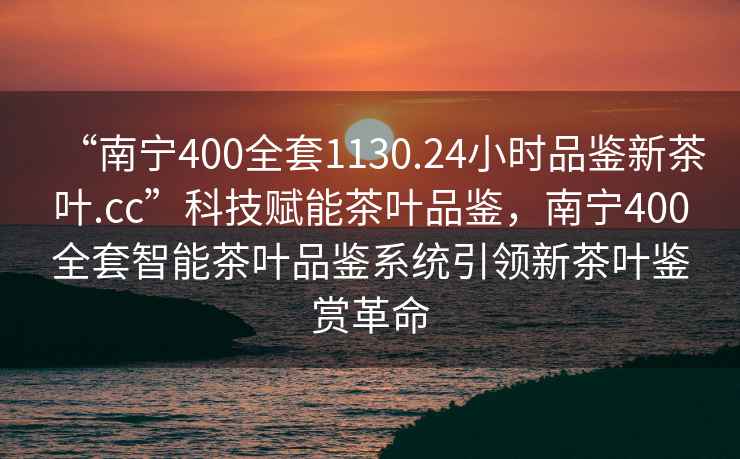 “南寧400全套1130.24小時(shí)品鑒新茶葉.cc”科技賦能茶葉品鑒，南寧400全套智能茶葉品鑒系統(tǒng)引領(lǐng)新茶葉鑒賞革命