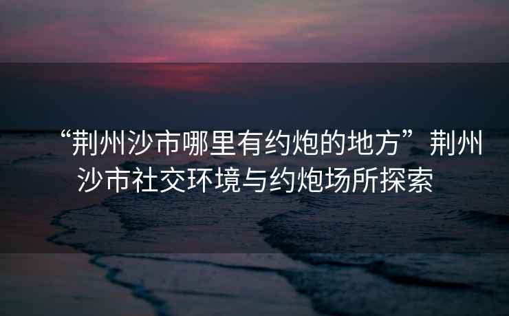 “荊州沙市哪里有約炮的地方”荊州沙市社交環(huán)境與約炮場所探索