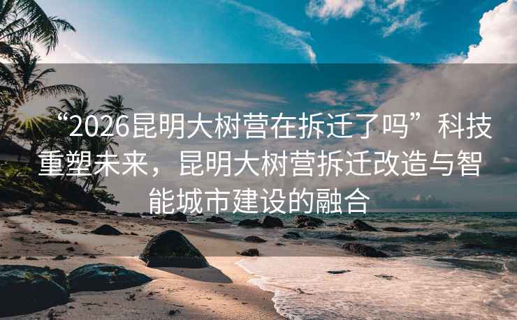 “2026昆明大樹營在拆遷了嗎”科技重塑未來，昆明大樹營拆遷改造與智能城市建設(shè)的融合