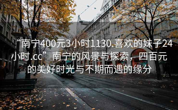 “南寧400元3小時(shí)1130.喜歡的妹子24小時(shí).cc”南寧的風(fēng)景與探索，四百元的美好時(shí)光與不期而遇的緣分