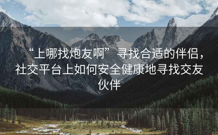 “上哪找炮友啊”尋找合適的伴侶，社交平臺(tái)上如何安全健康地尋找交友伙伴