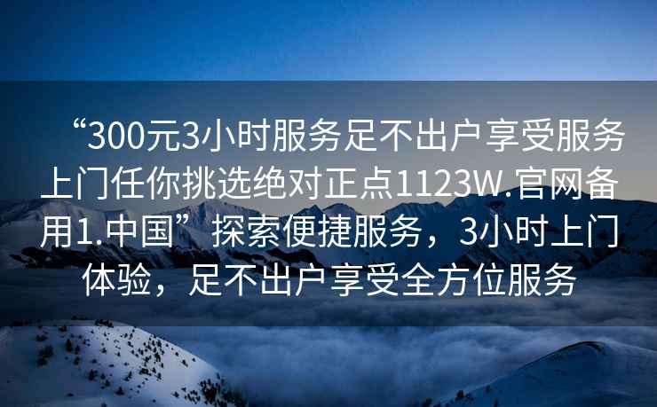 “300元3小時(shí)服務(wù)足不出戶享受服務(wù)上門任你挑選絕對正點(diǎn)1123W.官網(wǎng)備用1.中國”探索便捷服務(wù)，3小時(shí)上門體驗(yàn)，足不出戶享受全方位服務(wù)