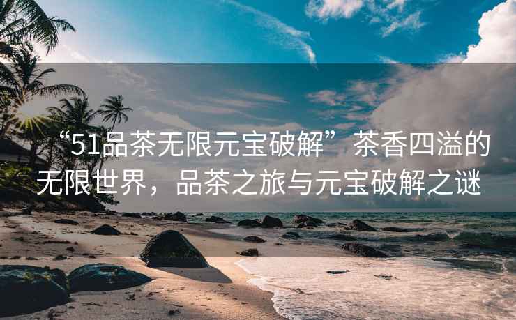 “51品茶無(wú)限元寶破解”茶香四溢的無(wú)限世界，品茶之旅與元寶破解之謎