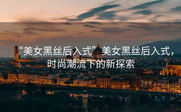 “美女黑絲后入式”美女黑絲后入式，時尚潮流下的新探索