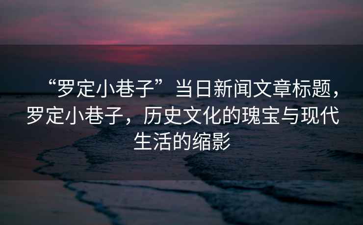 “羅定小巷子”當日新聞文章標題，羅定小巷子，歷史文化的瑰寶與現(xiàn)代生活的縮影