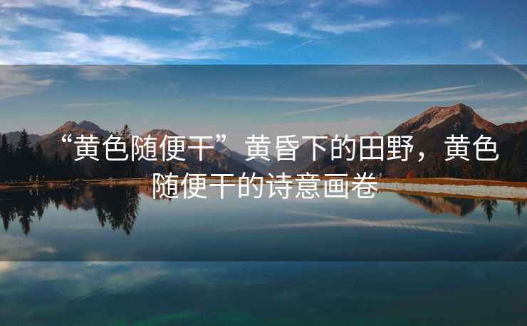 “黃色隨便干”黃昏下的田野，黃色隨便干的詩意畫卷