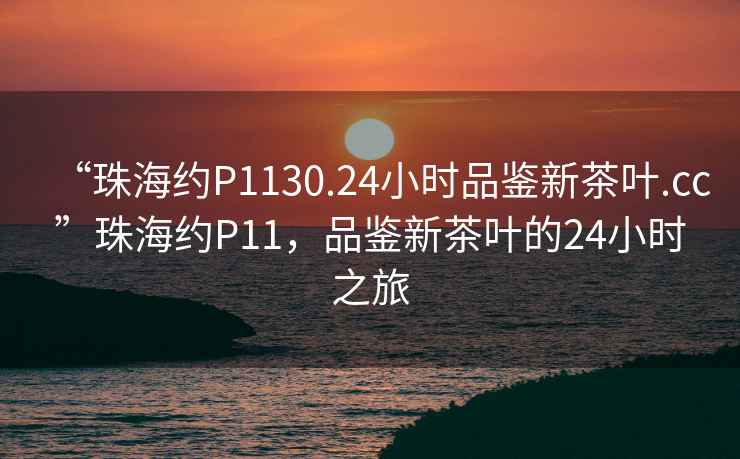 “珠海約P1130.24小時品鑒新茶葉.cc”珠海約P11，品鑒新茶葉的24小時之旅