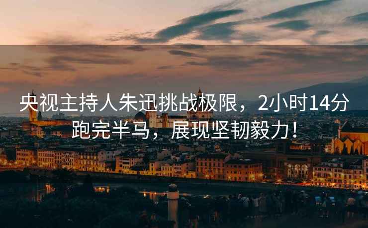 央視主持人朱迅挑戰(zhàn)極限，2小時(shí)14分跑完半馬，展現(xiàn)堅(jiān)韌毅力！