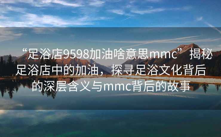 “足浴店9598加油啥意思mmc”揭秘足浴店中的加油，探尋足浴文化背后的深層含義與mmc背后的故事