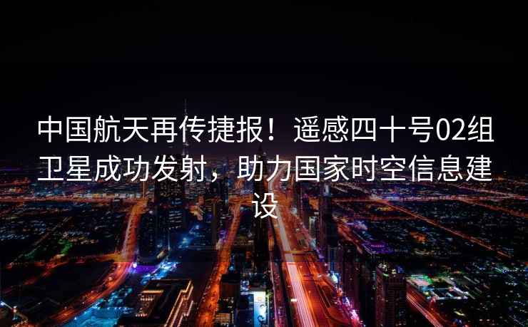 中國航天再傳捷報！遙感四十號02組衛(wèi)星成功發(fā)射，助力國家時空信息建設(shè)