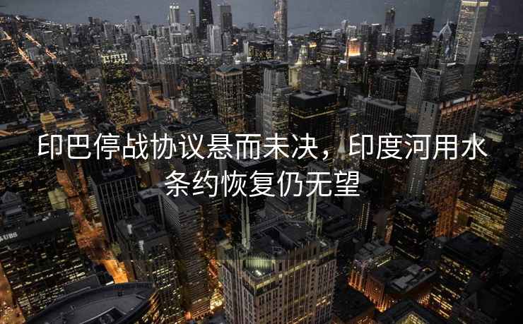 印巴停戰(zhàn)協(xié)議懸而未決，印度河用水條約恢復(fù)仍無(wú)望