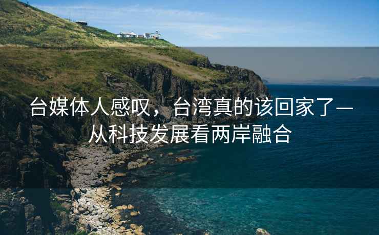 臺媒體人感嘆，臺灣真的該回家了—從科技發(fā)展看兩岸融合
