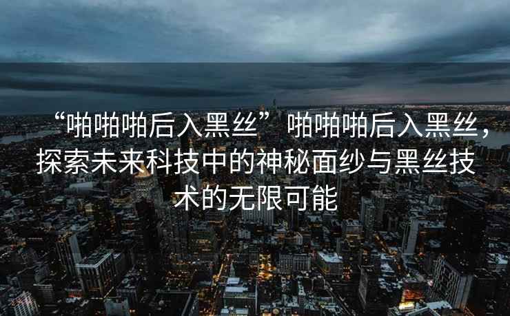 “啪啪啪后入黑絲”啪啪啪后入黑絲，探索未來科技中的神秘面紗與黑絲技術(shù)的無限可能