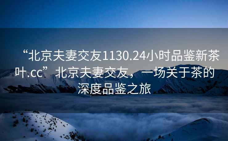 “北京夫妻交友1130.24小時品鑒新茶葉.cc”北京夫妻交友，一場關(guān)于茶的深度品鑒之旅