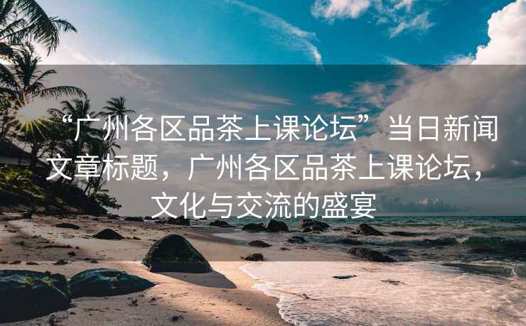 “廣州各區(qū)品茶上課論壇”當(dāng)日新聞文章標(biāo)題，廣州各區(qū)品茶上課論壇，文化與交流的盛宴