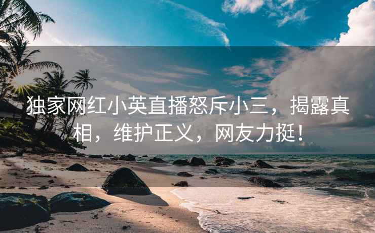 獨(dú)家網(wǎng)紅小英直播怒斥小三，揭露真相，維護(hù)正義，網(wǎng)友力挺！