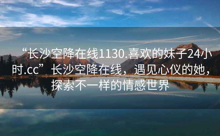 “長(zhǎng)沙空降在線1130.喜歡的妹子24小時(shí).cc”長(zhǎng)沙空降在線，遇見(jiàn)心儀的她，探索不一樣的情感世界
