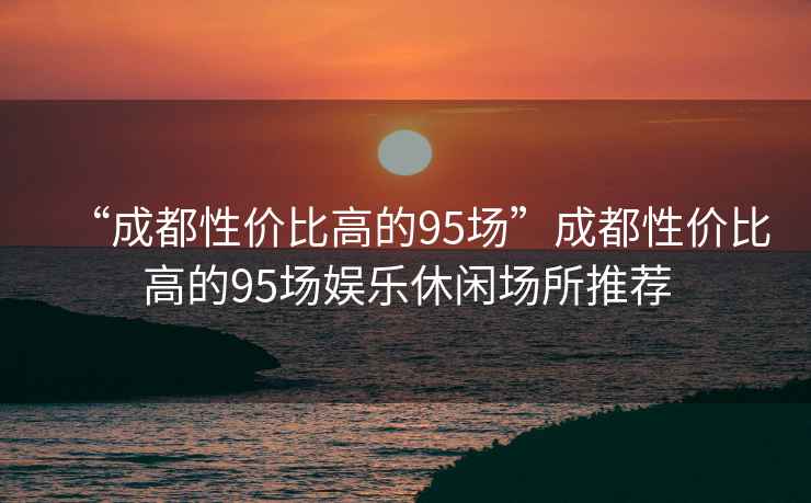 “成都性?xún)r(jià)比高的95場(chǎng)”成都性?xún)r(jià)比高的95場(chǎng)娛樂(lè)休閑場(chǎng)所推薦
