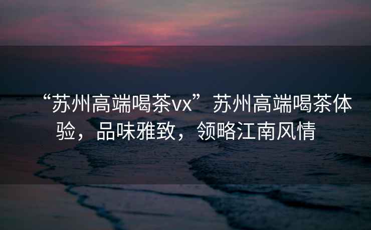 “蘇州高端喝茶vx”蘇州高端喝茶體驗，品味雅致，領(lǐng)略江南風(fēng)情