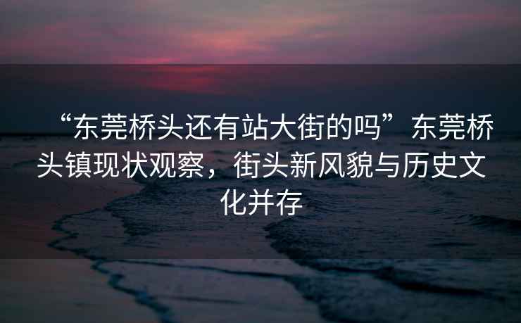 “東莞橋頭還有站大街的嗎”東莞橋頭鎮(zhèn)現(xiàn)狀觀察，街頭新風(fēng)貌與歷史文化并存