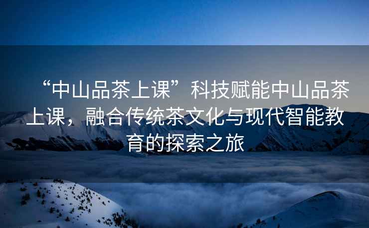 “中山品茶上課”科技賦能中山品茶上課，融合傳統(tǒng)茶文化與現(xiàn)代智能教育的探索之旅