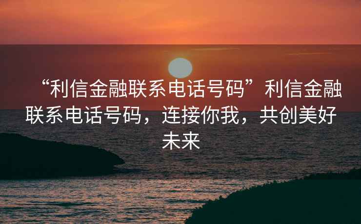 “利信金融聯(lián)系電話號(hào)碼”利信金融聯(lián)系電話號(hào)碼，連接你我，共創(chuàng)美好未來