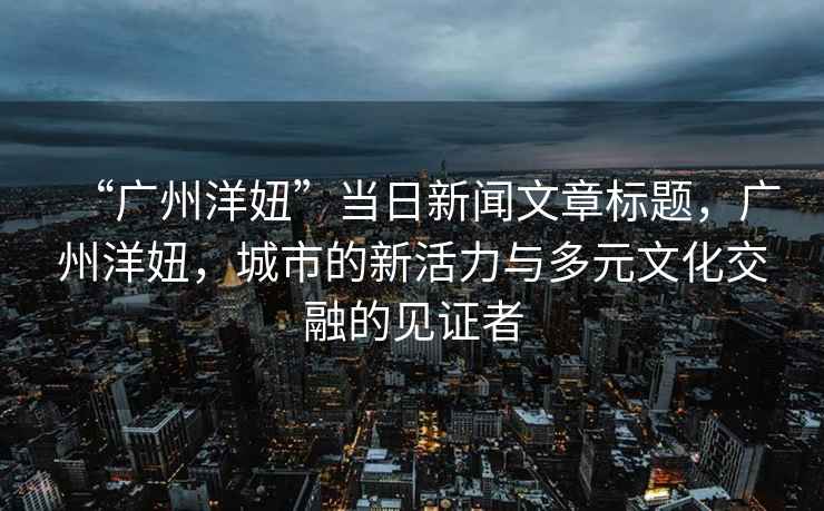 “廣州洋妞”當(dāng)日新聞文章標(biāo)題，廣州洋妞，城市的新活力與多元文化交融的見證者