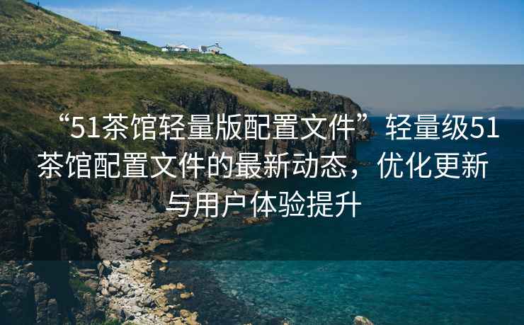 “51茶館輕量版配置文件”輕量級(jí)51茶館配置文件的最新動(dòng)態(tài)，優(yōu)化更新與用戶體驗(yàn)提升
