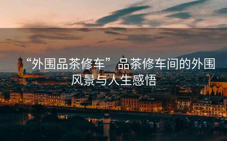“外圍品茶修車”品茶修車間的外圍風(fēng)景與人生感悟
