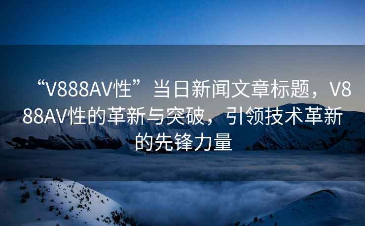 “V888AV性”當(dāng)日新聞文章標(biāo)題，V888AV性的革新與突破，引領(lǐng)技術(shù)革新的先鋒力量