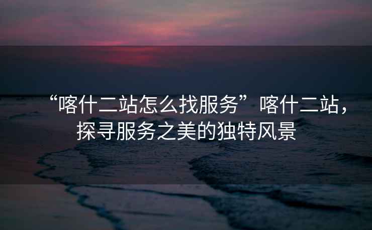“喀什二站怎么找服務(wù)”喀什二站，探尋服務(wù)之美的獨特風(fēng)景
