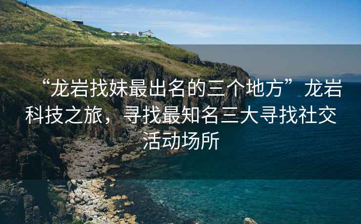 “龍巖找妹最出名的三個地方”龍巖科技之旅，尋找最知名三大尋找社交活動場所