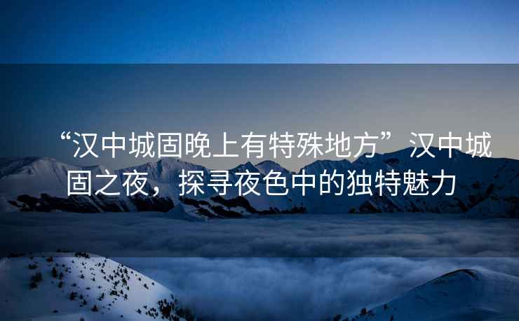 “漢中城固晚上有特殊地方”漢中城固之夜，探尋夜色中的獨特魅力