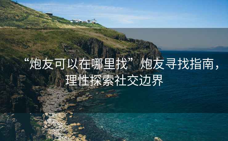 “炮友可以在哪里找”炮友尋找指南，理性探索社交邊界
