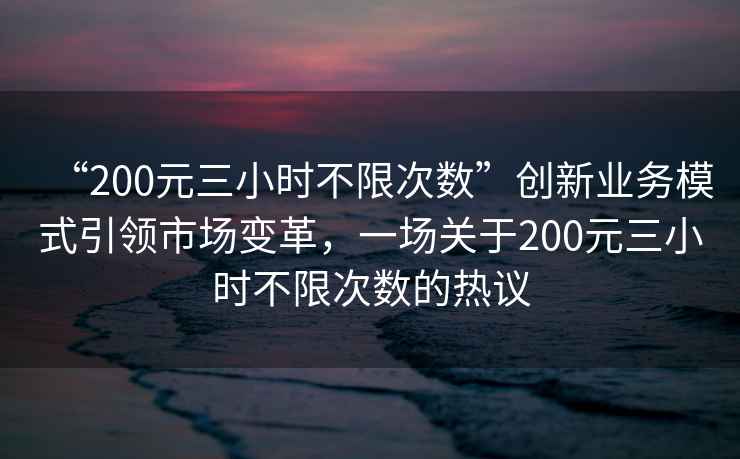 “200元三小時(shí)不限次數(shù)”創(chuàng)新業(yè)務(wù)模式引領(lǐng)市場變革，一場關(guān)于200元三小時(shí)不限次數(shù)的熱議