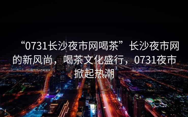 “0731長(zhǎng)沙夜市網(wǎng)喝茶”長(zhǎng)沙夜市網(wǎng)的新風(fēng)尚，喝茶文化盛行，0731夜市掀起熱潮