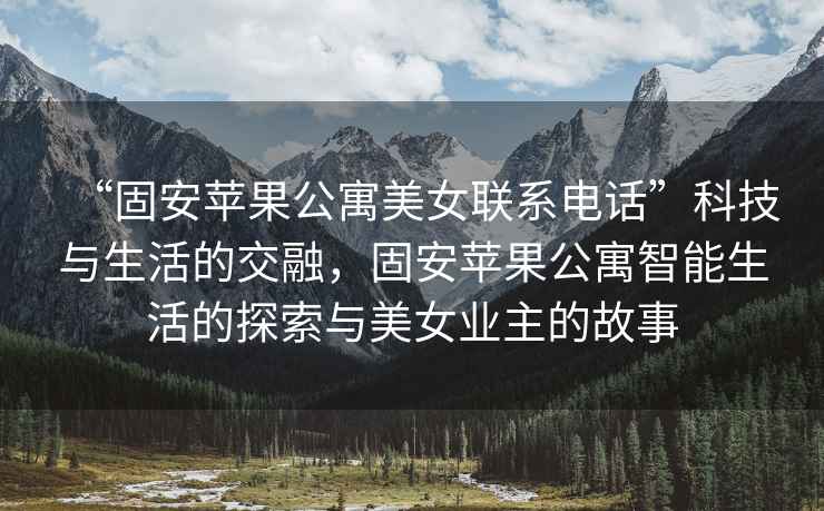 “固安蘋果公寓美女聯(lián)系電話”科技與生活的交融，固安蘋果公寓智能生活的探索與美女業(yè)主的故事