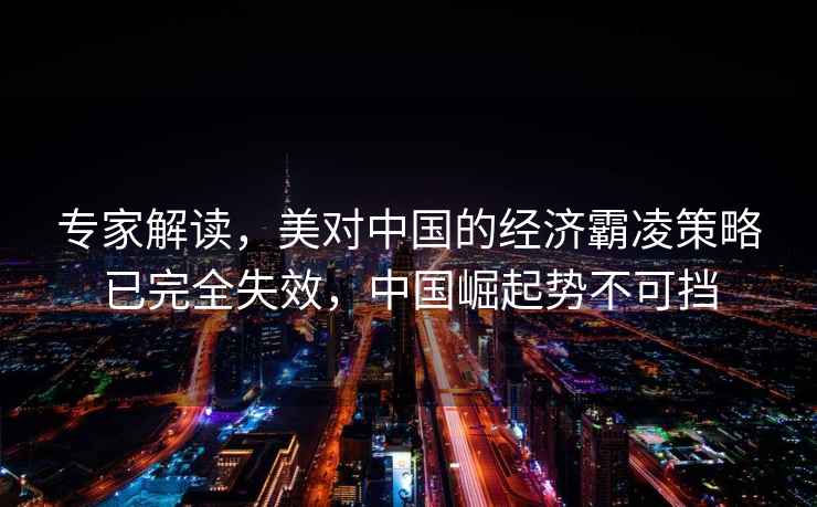 專家解讀，美對中國的經濟霸凌策略已完全失效，中國崛起勢不可擋