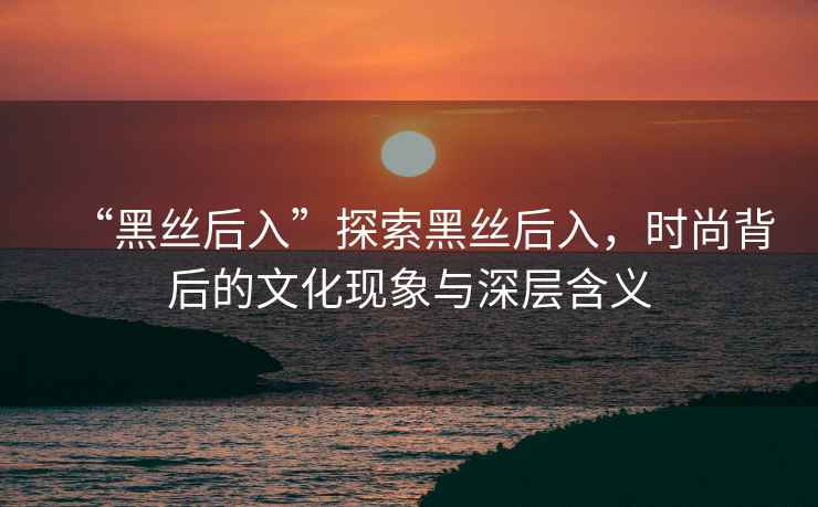 “黑絲后入”探索黑絲后入，時(shí)尚背后的文化現(xiàn)象與深層含義