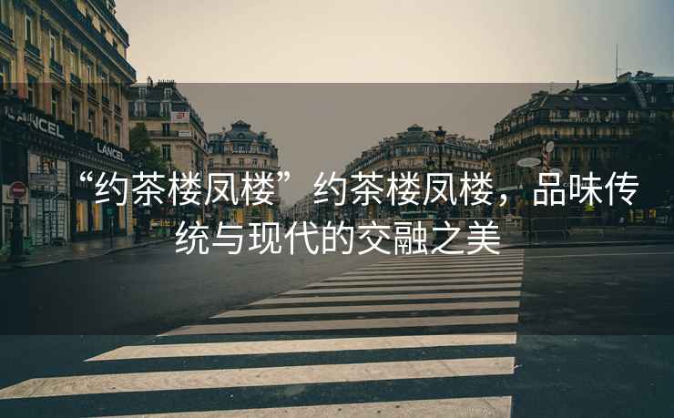 “約茶樓鳳樓”約茶樓鳳樓，品味傳統(tǒng)與現(xiàn)代的交融之美