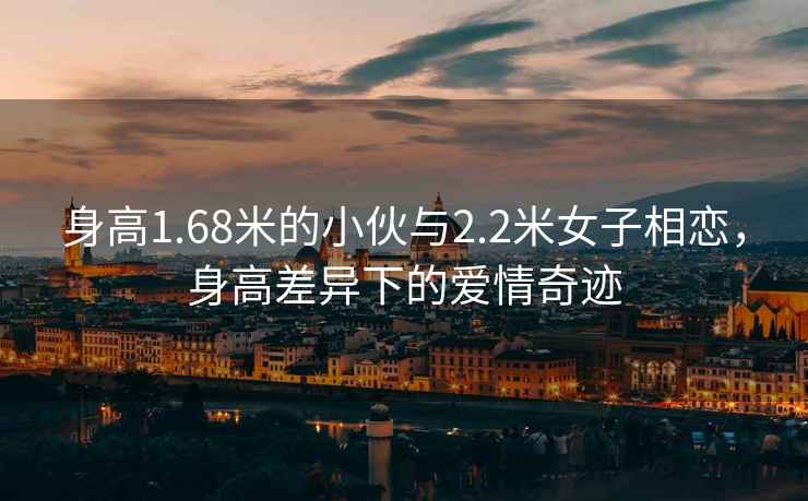 身高1.68米的小伙與2.2米女子相戀，身高差異下的愛情奇跡