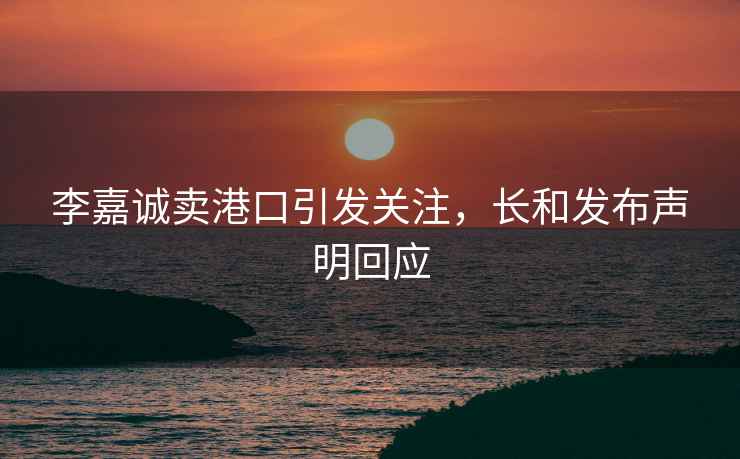 李嘉誠賣港口引發(fā)關(guān)注，長和發(fā)布聲明回應(yīng)