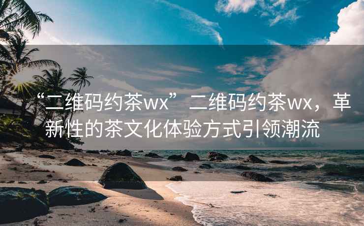 “二維碼約茶wx”二維碼約茶wx，革新性的茶文化體驗(yàn)方式引領(lǐng)潮流