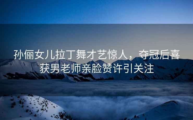孫儷女兒拉丁舞才藝驚人，奪冠后喜獲男老師親臉贊許引關注