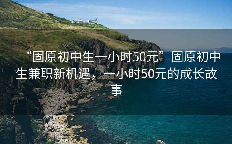 “固原初中生一小時50元”固原初中生兼職新機遇，一小時50元的成長故事