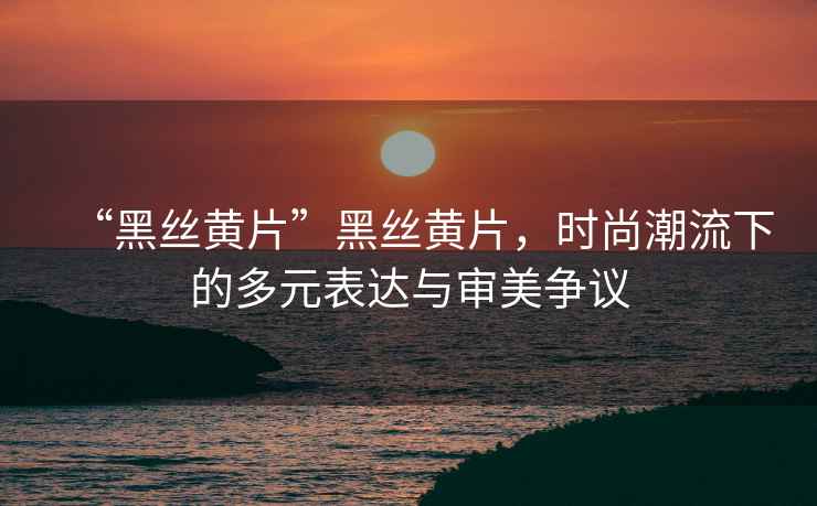 “黑絲黃片”黑絲黃片，時尚潮流下的多元表達與審美爭議