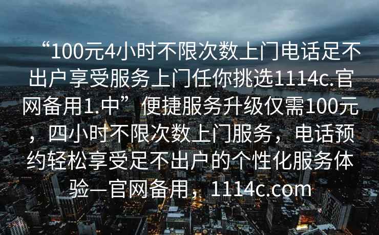 “100元4小時(shí)不限次數(shù)上門(mén)電話(huà)足不出戶(hù)享受服務(wù)上門(mén)任你挑選1114c.官網(wǎng)備用1.中”便捷服務(wù)升級(jí)僅需100元，四小時(shí)不限次數(shù)上門(mén)服務(wù)，電話(huà)預(yù)約輕松享受足不出戶(hù)的個(gè)性化服務(wù)體驗(yàn)—官網(wǎng)備用，1114c.com